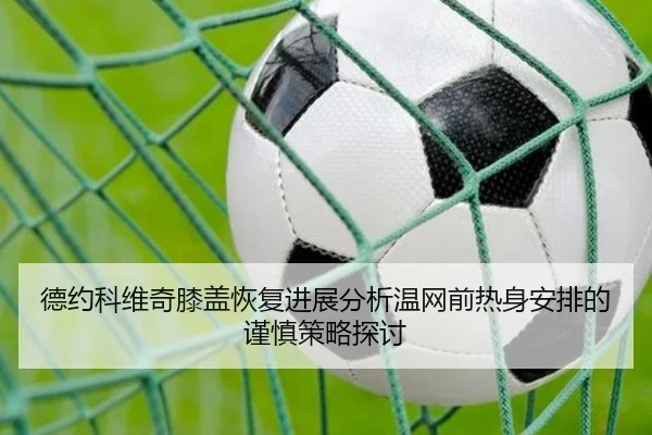 德约科维奇膝盖恢复进展分析温网前热身安排的谨慎策略探讨