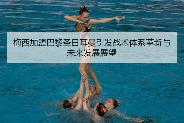 梅西加盟巴黎圣日耳曼引发战术体系革新与未来发展展望