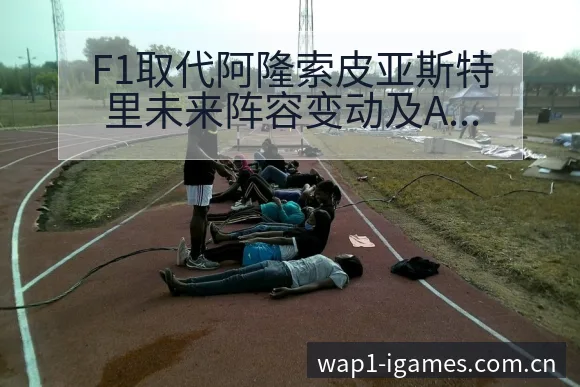 F1取代阿隆索皮亚斯特里未来阵容变动及A伤病恢复影响解析 - 爱游戏