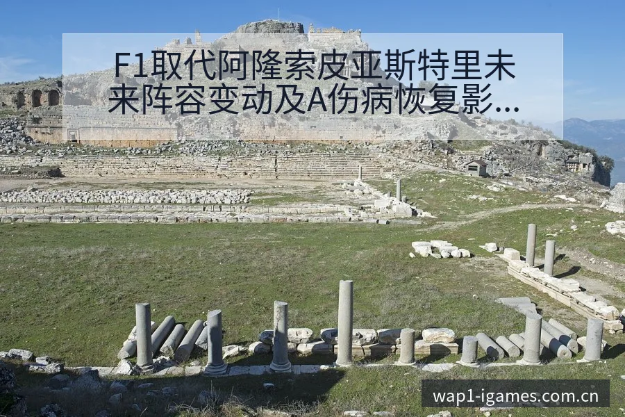 F1取代阿隆索皮亚斯特里未来阵容变动及A伤病恢复影响解析 - 爱游戏